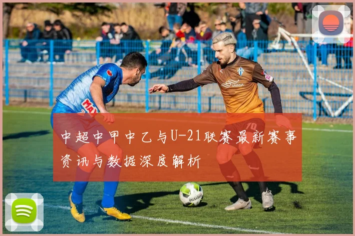 中超中甲中乙与U-21联赛最新赛事资讯与数据深度解析