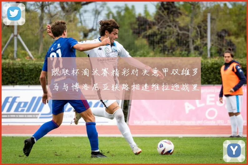 欧联杯淘汰赛精彩对决意甲双雄罗马与博洛尼亚狭路相逢维拉迎战里尔冲击八强