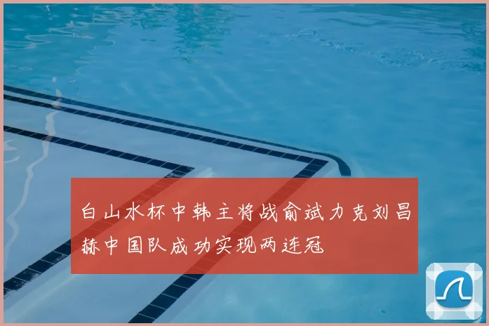 白山水杯中韩主将战俞斌力克刘昌赫中国队成功实现两连冠