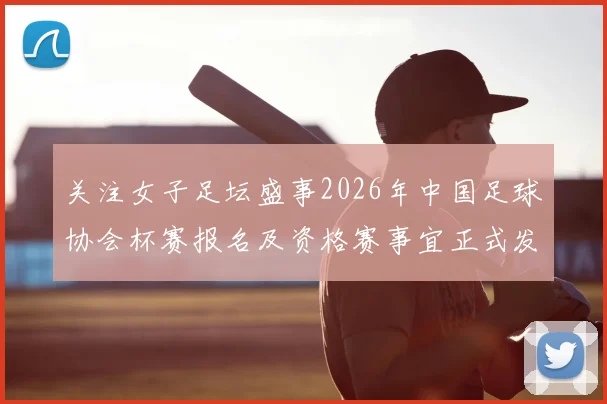 关注女子足坛盛事2026年中国足球协会杯赛报名及资格赛事宜正式发布