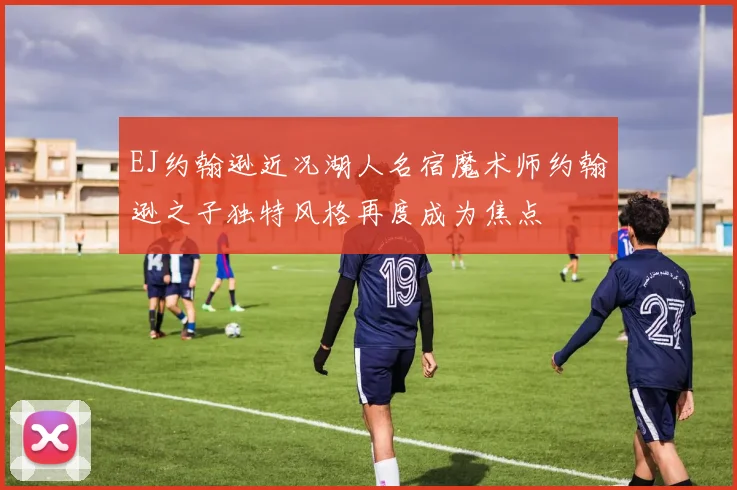 EJ约翰逊近况湖人名宿魔术师约翰逊之子独特风格再度成为焦点