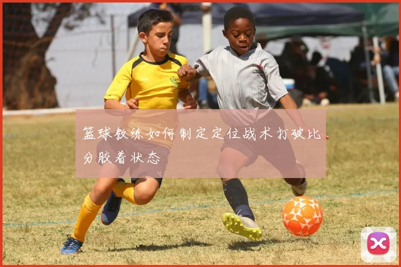 篮球教练如何制定定位战术打破比分胶着状态