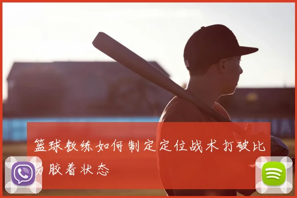 篮球教练如何制定定位战术打破比分胶着状态